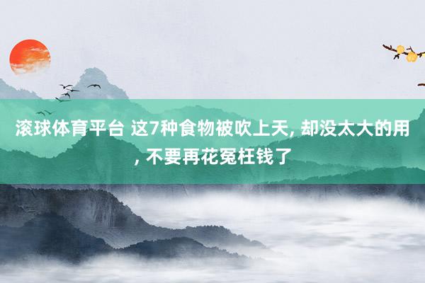 滚球体育平台 这7种食物被吹上天， 却没太大的用， 不要再花冤枉钱了