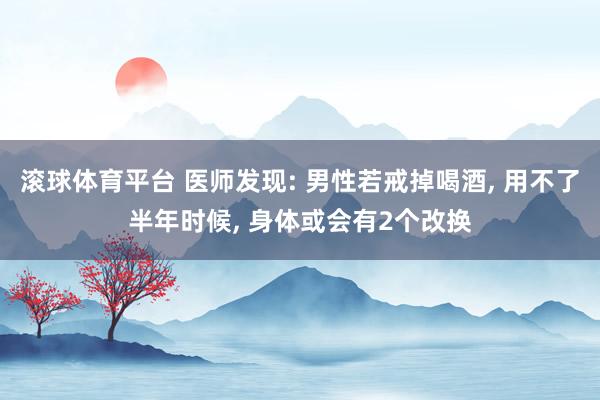 滚球体育平台 医师发现: 男性若戒掉喝酒， 用不了半年时候， 身体或会有2个改换