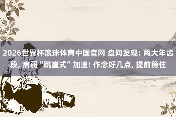 2026世界杯滚球体育中国官网 盘问发现: 两大年齿段， 病弱“跳崖式”加速! 作念好几点， 提前稳住