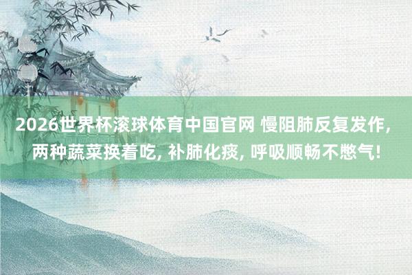 2026世界杯滚球体育中国官网 慢阻肺反复发作， 两种蔬菜换着吃， 补肺化痰， 呼吸顺畅不憋气!