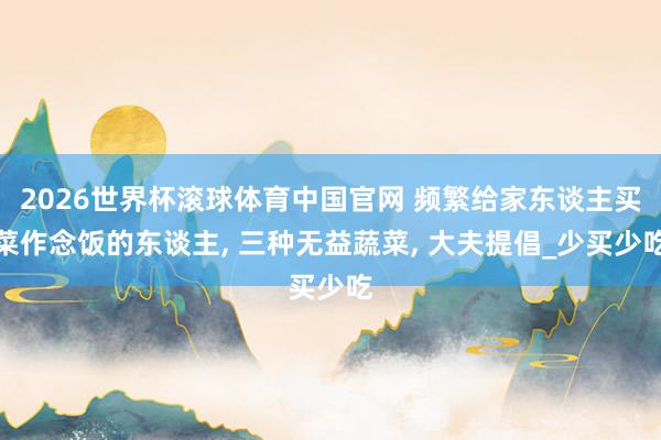 2026世界杯滚球体育中国官网 频繁给家东谈主买菜作念饭的东谈主， 三种无益蔬菜， 大夫提倡_少买少吃