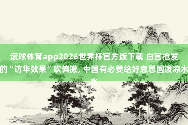 滚球体育app2026世界杯官方版下载 白宫抢发的“访华效果”吹偏激， 中国有必要给好意思国泼凉水