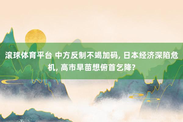 滚球体育平台 中方反制不竭加码， 日本经济深陷危机， 高市早苗想俯首乞降?