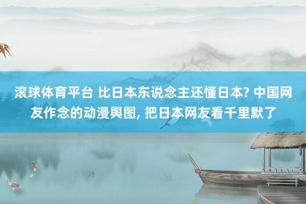 滚球体育平台 比日本东说念主还懂日本? 中国网友作念的动漫舆图， 把日本网友看千里默了
