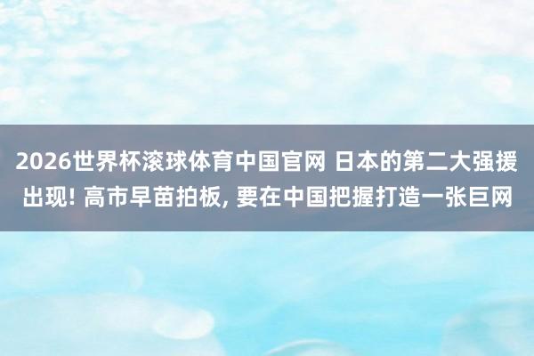 2026世界杯滚球体育中国官网 日本的第二大强援出现! 高市早苗拍板， 要在中国把握打造一张巨网