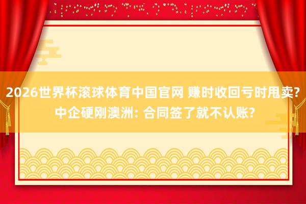 2026世界杯滚球体育中国官网 赚时收回亏时甩卖? 中企硬刚澳洲: 合同签了就不认账?