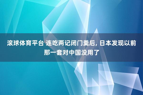 滚球体育平台 连吃两记闭门羹后， 日本发现以前那一套对中国没用了