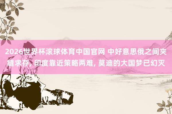 2026世界杯滚球体育中国官网 中好意思俄之间夹缝求存， 印度靠近策略两难， 莫迪的大国梦已幻灭