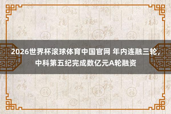 2026世界杯滚球体育中国官网 年内连融三轮，中科第五纪完成数亿元A轮融资