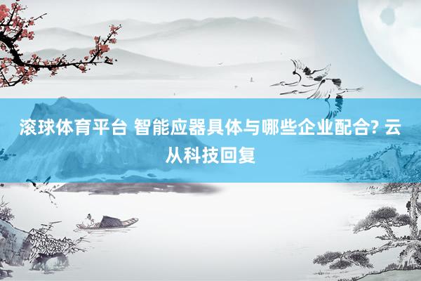 滚球体育平台 智能应器具体与哪些企业配合? 云从科技回复