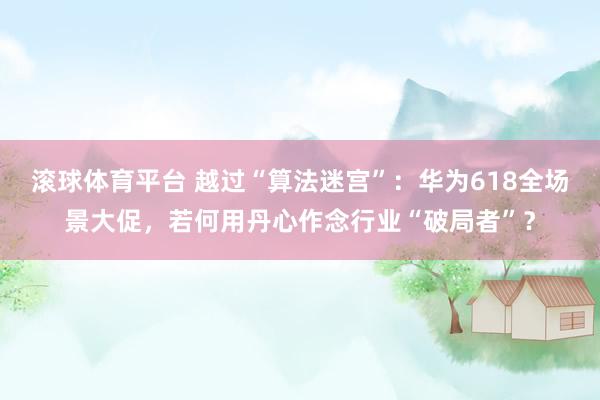 滚球体育平台 越过“算法迷宫”：华为618全场景大促，若何用丹心作念行业“破局者”？