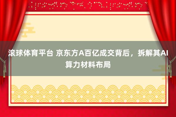 滚球体育平台 京东方A百亿成交背后，拆解其AI算力材料布局