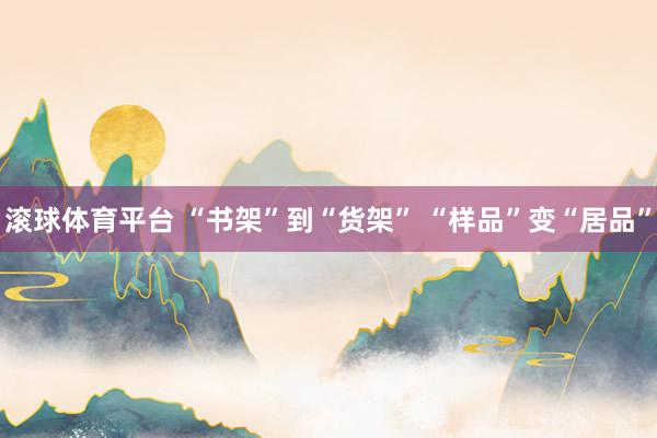 滚球体育平台 “书架”到“货架” “样品”变“居品”
