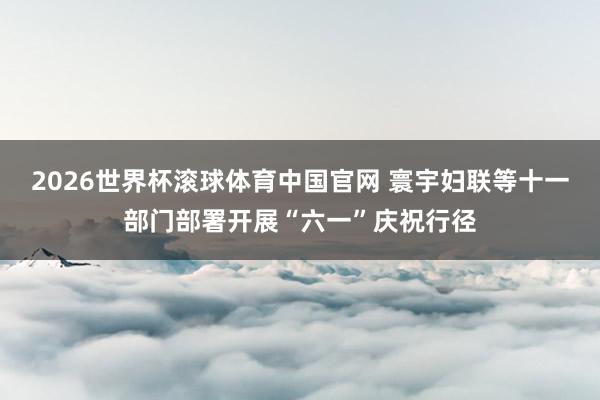 2026世界杯滚球体育中国官网 寰宇妇联等十一部门部署开展“六一”庆祝行径