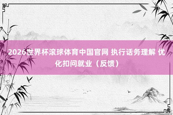 2026世界杯滚球体育中国官网 执行话务理解 优化扣问就业（反馈）