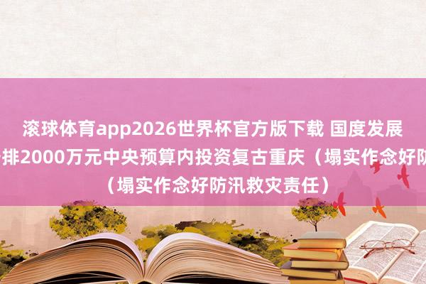 滚球体育app2026世界杯官方版下载 国度发展纠正委紧迫安排2000万元中央预算内投资复古重庆（塌实作念好防汛救灾责任）