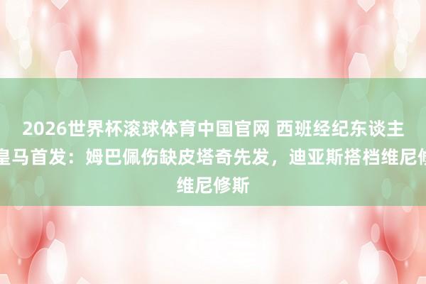2026世界杯滚球体育中国官网 西班经纪东谈主vs皇马首发：姆巴佩伤缺皮塔奇先发，迪亚斯搭档维尼修斯