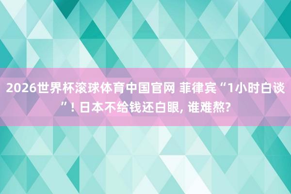 2026世界杯滚球体育中国官网 菲律宾“1小时白谈”! 日本不给钱还白眼， 谁难熬?
