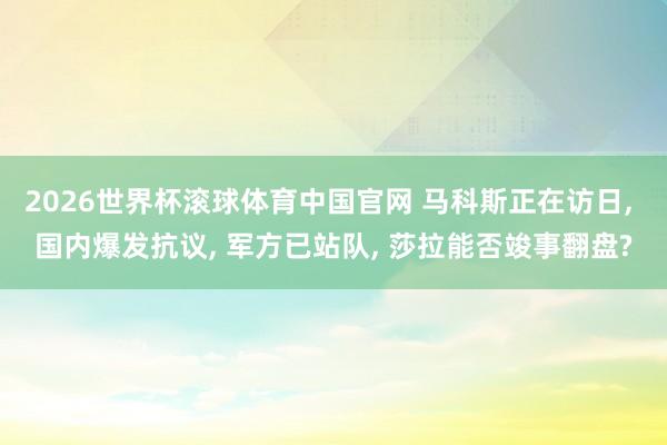 2026世界杯滚球体育中国官网 马科斯正在访日， 国内爆发抗议， 军方已站队， 莎拉能否竣事翻盘?