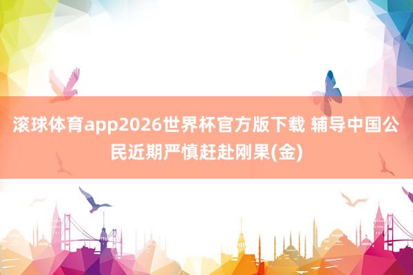 滚球体育app2026世界杯官方版下载 辅导中国公民近期严慎赶赴刚果(金)