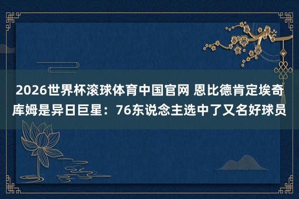 2026世界杯滚球体育中国官网 恩比德肯定埃奇库姆是异日巨星：76东说念主选中了又名好球员