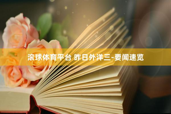 滚球体育平台 昨日外洋三-要闻速览