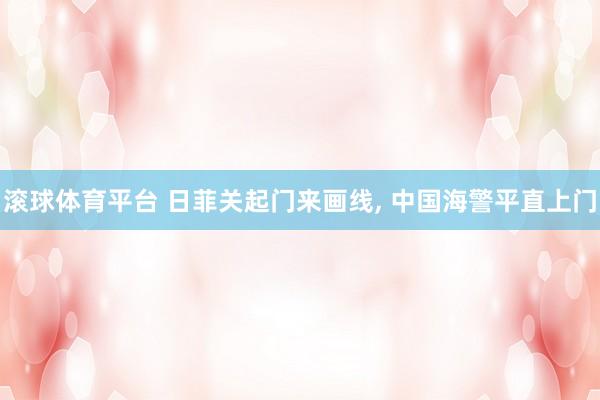 滚球体育平台 日菲关起门来画线， 中国海警平直上门