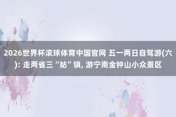 2026世界杯滚球体育中国官网 五一两日自驾游(六): 走两省三“姑”镇， 游宁南金钟山小众景区