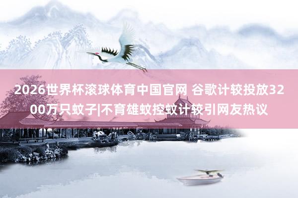 2026世界杯滚球体育中国官网 谷歌计较投放3200万只蚊子|不育雄蚊控蚊计较引网友热议