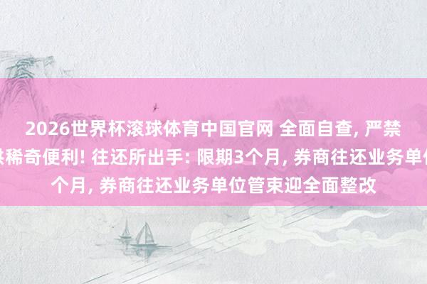 2026世界杯滚球体育中国官网 全面自查， 严禁为个别投资者提供稀奇便利! 往还所出手: 限期3个月， 券商往还业务单位管束迎全面整改