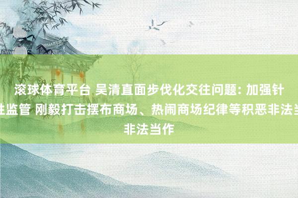 滚球体育平台 吴清直面步伐化交往问题: 加强针对性监管 刚毅打击摆布商场、热闹商场纪律等积恶非法当作