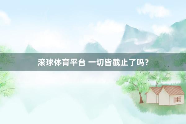 滚球体育平台 一切皆截止了吗？