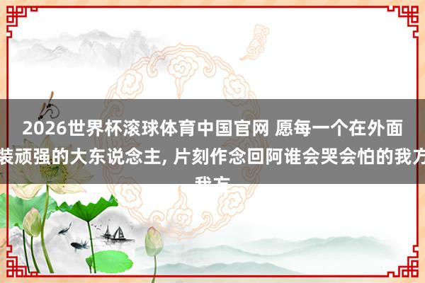 2026世界杯滚球体育中国官网 愿每一个在外面装顽强的大东说念主， 片刻作念回阿谁会哭会怕的我方