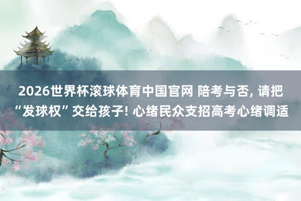 2026世界杯滚球体育中国官网 陪考与否, 请把“发球权”交给孩子! 心绪民众支招高考心绪调适