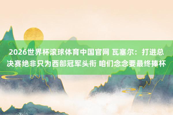 2026世界杯滚球体育中国官网 瓦塞尔：打进总决赛绝非只为西部冠军头衔 咱们念念要最终捧杯