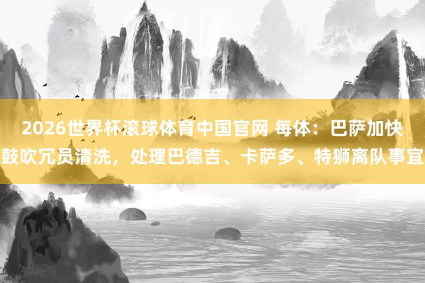 2026世界杯滚球体育中国官网 每体:巴萨加快鼓吹冗员清洗,处理巴德吉、卡萨多、特狮离队事宜