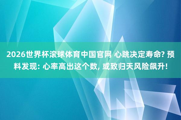 2026世界杯滚球体育中国官网 心跳决定寿命? 预料发现: 心率高出这个数， 或致归天风险飙升!