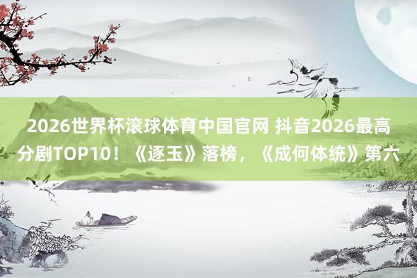 2026世界杯滚球体育中国官网 抖音2026最高分剧TOP10！《逐玉》落榜，《成何体统》第六