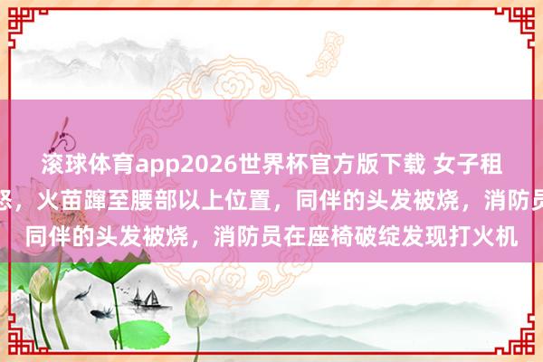 滚球体育app2026世界杯官方版下载 女子租车自驾时座椅下倏得动怒，火苗蹿至腰部以上位置，同伴的头发被烧，消防员在座椅破绽发现打火机