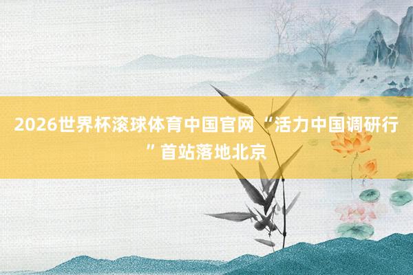 2026世界杯滚球体育中国官网 “活力中国调研行”首站落地北京