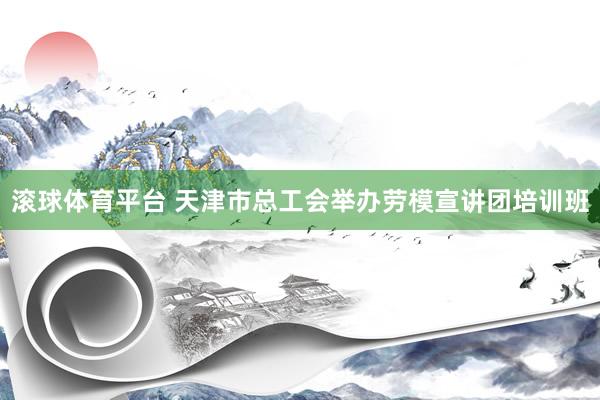 滚球体育平台 天津市总工会举办劳模宣讲团培训班