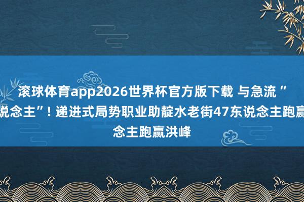 滚球体育app2026世界杯官方版下载 与急流“抢东说念主”! 递进式局势职业助靛水老街47东说念主跑赢洪峰
