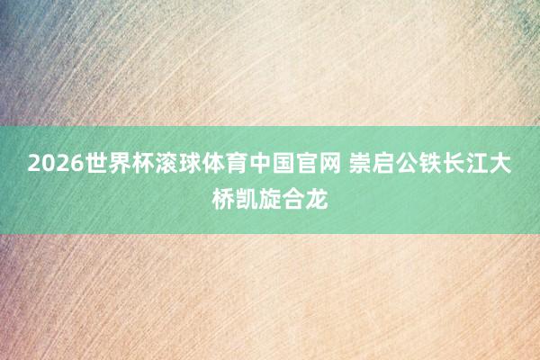 2026世界杯滚球体育中国官网 崇启公铁长江大桥凯旋合龙