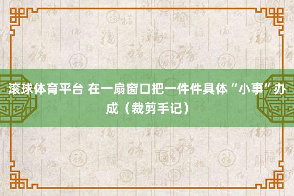 滚球体育平台 在一扇窗口把一件件具体“小事”办成（裁剪手记）