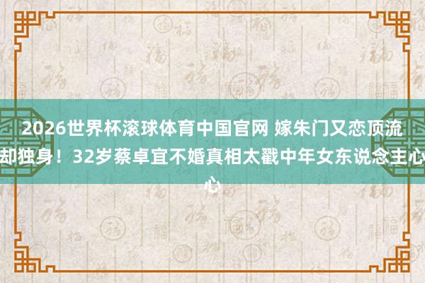 2026世界杯滚球体育中国官网 嫁朱门又恋顶流却独身！32岁蔡卓宜不婚真相太戳中年女东说念主心