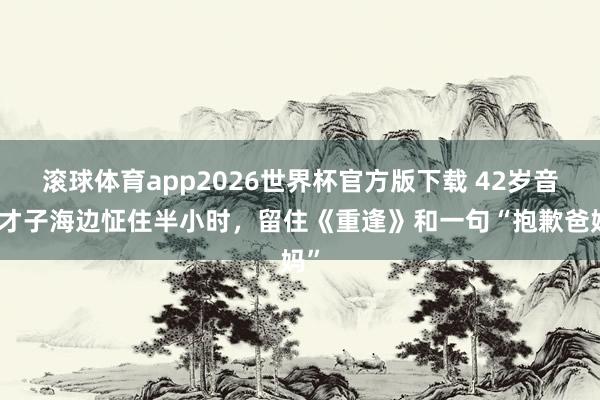 滚球体育app2026世界杯官方版下载 42岁音乐才子海边怔住半小时，留住《重逢》和一句“抱歉爸妈”