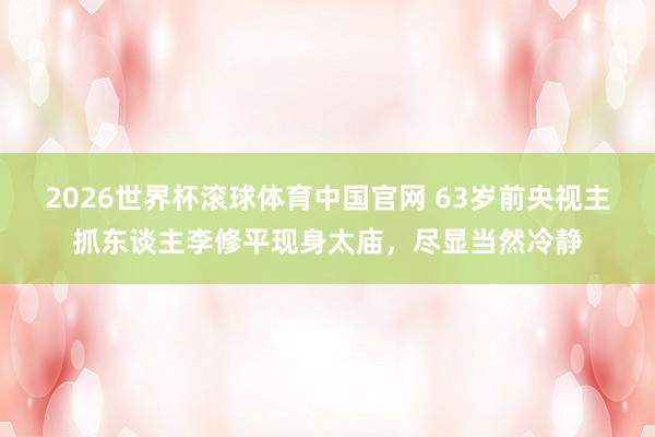 2026世界杯滚球体育中国官网 63岁前央视主抓东谈主李修平现身太庙，尽显当然冷静