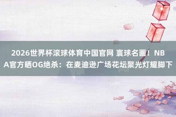 2026世界杯滚球体育中国官网 寰球名画！NBA官方晒OG绝杀：在麦迪逊广场花坛聚光灯耀脚下