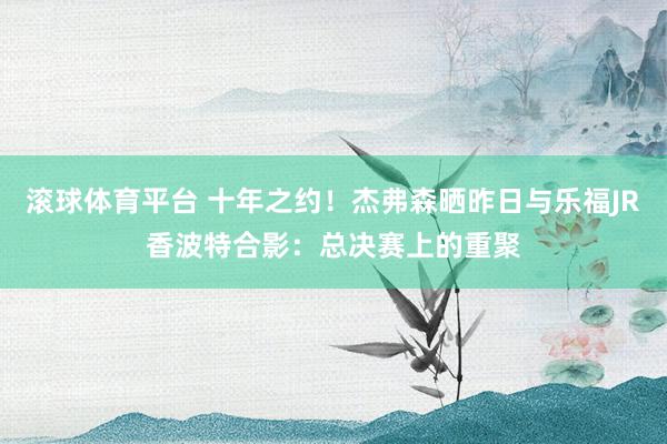 滚球体育平台 十年之约！杰弗森晒昨日与乐福JR香波特合影：总决赛上的重聚