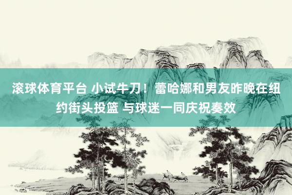 滚球体育平台 小试牛刀！蕾哈娜和男友昨晚在纽约街头投篮 与球迷一同庆祝奏效
